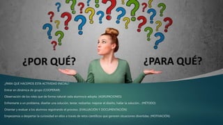 ¿PARA QUÉ HACEMOS ESTA ACTIVIDAD INICIAL?
Entrar en dinámica de grupo (COOPERAR)
Observación de los roles que de forma natural cada alumno/a adopta. (AGRUPACIONES)
Enfrentarte a un problema, diseñar una solución, testar, rediseñar, mejorar el diseño, hallar la solución... (MÉTODO)
Orientar y evaluar a los alumnos registrando el proceso. (EVALUACIÓN Y DOCUMENTACIÓN)
Empezamos a despertar la curiosidad en ellos a través de retos científicos que generen situaciones divertidas. (MOTIVACIÓN)
 