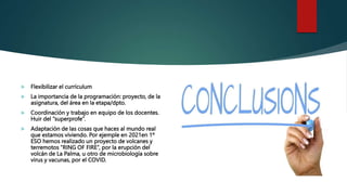  Flexibilizar el currículum
 La importancia de la programación: proyecto, de la
asignatura, del área en la etapa/dpto.
 Coordinación y trabajo en equipo de los docentes.
Huir del “superprofe”.
 Adaptación de las cosas que haces al mundo real
que estamos viviendo. Por ejemple en 2021en 1º
ESO hemos realizado un proyecto de volcanes y
terremotos “RING OF FIRE”, por la erupción del
volcán de La Palma, u otro de microbiología sobre
virus y vacunas, por el COVID.
 