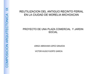 REUTILIZACION DEL ANTIGUO RECINTO FERIAL EN LA CIUDAD DE MORELIA MICHOACAN PROYECTO DE UNA PLAZA COMERCIAL  Y JARDIN SOCIAL COMPOSICION ARQUITECTONICA  IX JORGE ABRAHAM LOPEZ GRAJEDA VICTOR HUGO FUERTE GARCIA 