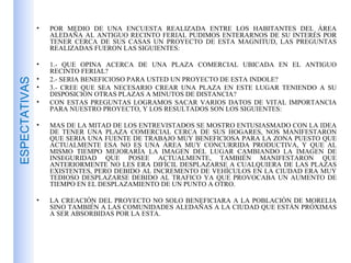 POR MEDIO DE UNA ENCUESTA REALIZADA ENTRE LOS HABITANTES DEL ÁREA ALEDAÑA AL ANTIGUO RECINTO FERIAL PUDIMOS ENTERARNOS DE SU INTERÉS POR TENER CERCA DE SUS CASAS UN PROYECTO DE ESTA MAGNITUD, LAS PREGUNTAS REALIZADAS FUERON LAS SIGUIENTES: 1.- QUE OPINA ACERCA DE UNA PLAZA COMERCIAL UBICADA EN EL ANTIGUO RECINTO FERIAL? 2.- SERIA BENEFICIOSO PARA USTED UN PROYECTO DE ESTA INDOLE? 3.- CREE QUE SEA NECESARIO CREAR UNA PLAZA EN ESTE LUGAR TENIENDO A SU DISPOSICION OTRAS PLAZAS A MINUTOS DE DISTANCIA? CON ESTAS PREGUNTAS LOGRAMOS SACAR VARIOS DATOS DE VITAL IMPORTANCIA PARA NUESTRO PROYECTO, Y LOS RESULTADOS SON LOS SIGUIENTES: MAS DE LA MITAD DE LOS ENTREVISTADOS SE MOSTRO ENTUSIASMADO CON LA IDEA DE TENER UNA PLAZA COMERCIAL CERCA DE SUS HOGARES, NOS MANIFESTARON QUE SERIA UNA FUENTE DE TRABAJO MUY BENEFICIOSA PARA LA ZONA PUESTO QUE ACTUALMENTE ESA NO ES UNA ÁREA MUY CONCURRIDA PRODUCTIVA, Y QUE AL MISMO TIEMPO MEJORARÍA LA IMAGEN DEL LUGAR CAMBIANDO LA IMAGEN DE INSEGURIDAD QUE POSEE ACTUALMENTE, TAMBIÉN MANIFESTARON QUE ANTERIORMENTE NO LES ERA DIFÍCIL DESPLAZARSE A CUALQUIERA DE LAS PLAZAS EXISTENTES, PERO DEBIDO AL INCREMENTO DE VEHÍCULOS EN LA CIUDAD ERA MUY TEDIOSO DESPLAZARSE DEBIDO AL TRAFICO YA QUE PROVOCABA UN AUMENTO DE TIEMPO EN EL DESPLAZAMIENTO DE UN PUNTO A OTRO. LA CREACIÓN DEL PROYECTO NO SOLO BENEFICIARA A LA POBLACIÓN DE MORELIA SINO TAMBIÉN A LAS COMUNIDADES ALEDAÑAS A LA CIUDAD QUE ESTÁN PRÓXIMAS A SER ABSORBIDAS POR LA ESTA. ESPECTATIVAS 