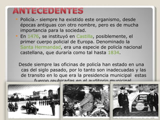 Policía.- siempre ha existido este organismo, desde épocas antiguas con otro nombre, pero es de mucha importancia para la sociedad. En  1476 , se instituyó en  Castilla , posiblemente, el primer cuerpo policial de Europa. Denominado la  Santa Hermandad , era una especie de policía nacional castellana, que duraría como tal hasta  1834 .   Desde siempre las oficinas de policía han estado en una cas del siglo pasado, por lo tanto son inadecuadas y las de transito en lo que era la presidencia municipal  estas fueron reubicadas en el auditorio municipal. 