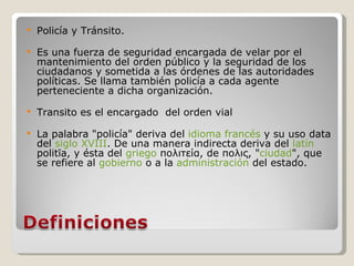 Policía y Tránsito.  Es una fuerza de seguridad encargada de velar por el mantenimiento del orden público y la seguridad de los ciudadanos y sometida a las órdenes de las autoridades políticas. Se llama también policía a cada agente perteneciente a dicha organización. Transito es el encargado  del orden vial La palabra "policía" deriva del  idioma francés  y su uso data del  siglo XVIII . De una manera indirecta deriva del  latín  politīa, y ésta del  griego  πολιτεία, de πολις, " ciudad ", que se refiere al  gobierno  o a la  administración  del estado. 