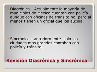 Diacrónica.- Actualmente la mayoría de municipios de México cuentan con policía , aunque con oficinas de transito no, pero al menos tienen un oficial que los auxilia. Sincrónica.- anteriormente  solo las ciudades mas grandes contaban con policía y tránsito. 