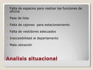 Falta de espacios para realizar las funciones de oficina Pase de lista Falta de cajones  para estacionamiento Falta de vestidores adecuados Inaccesibilidad al departamento Mala ubicación 