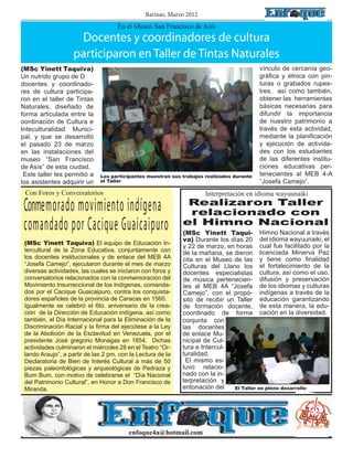 Barinas, Marzo 2012
                                     En el Museo San Francisco de Asís
                     Docentes y coordinadores de cultura
                    participaron en Taller de Tintas Naturales
(MSc Yinett Taquiva)                                                                       vínculo de cercanía geo-
Un nutrido grupo de D	                                                                     gráfica y étnica con pin-
docentes y coordinado-                                                                     turas o grabados rupes-
res de cultura participa-                                                                  tres, así como también,
ron en el taller de Tintas                                                                 obtener las herramientas
Naturales, diseñado de                                                                     básicas necesarias para
forma articulada entre la                                                                  difundir la importancia
oordinación de Cultura e                                                                   de nuestro patrimonio a
Inteculturalidad Munici-                                                                   través de esta actividad,
pal, y que se desarrolló                                                                   mediante la planificación
el pasado 23 de marzo                                                                      y ejecución de activida-
en las instalaciones del                                                                   des con los estudiantes
museo “San Francisco                                                                       de las diferentes institu-
de Asís” de esta ciudad.                                                                   ciones educativas per-
 Este taller les permitió a   Los participantes muestran sus trabajos realizados durante   tenecientes al MEB 4-A
los asistentes adquirir un    el Taller                                                    “Josefa Camejo”.
 Con Foros y Conversatorios                                           Interpretación en idioma wayuunaiki

 Conmemorado movimiento indígena                              Realizaron Taller
                                                              relacionado con
 comandado por Cacique Guaicaipuro                           el Himno Nacional
                                                             (MSc Yinett Taqui- Himno Nacional a través
                                                             va) Durante los días 20 del idioma wayuunaiki, el
 (MSc Yinett Taquiva) El equipo de Educación In-
                                                             y 22 de marzo, en horas cual fue facilitado por la
 tercultural de la Zona Educativa, conjuntamente con         de la mañana, se dieron licenciada Minerva Paz
 los docentes institucionales y de enlace del MEB 4A         cita en el Museo de las y tiene como finalidad
 “Josefa Camejo”, ejecutaron durante el mes de marzo         Culturas del Llano los el fortalecimiento de la
 diversas actividades, las cuales se iniciaron con foros y   docentes especialistas cultura, así como el uso,
 conversatorios relacionados con la conmemoración del        de música pertenecien- difusión y preservación
 Movimiento Insurreccional de los Indígenas, comanda-        tes al MEB 4A “Josefa de los idiomas y culturas
 dos por el Cacique Guaicaipuro, contra los conquista-       Camejo”, con el propó- indígenas a través de la
 dores españoles de la provincia de Caracas en 1560.         sito de recibir un Taller educación garantizando
 Igualmente se celebró el 6to. aniversario de la crea-       de formación docente, de esta manera, la edu-
 ción de la Dirección de Educación indígena. así como        coordinado de forma cación en la diversidad.
 también, el Día Internacional para la Eliminación de la     conjunta con
 Discriminación Racial y la firma del ejecútese a la Ley     las docentes
 de la Abolición de la Esclavitud en Venezuela, por el       de enlace Mu-
 presidente José gregorio Monagas en 1854. Dichas            nicipal de Cul-
 actividades culminaron el miércoles 28 en el Teatro “Or-    tura e Intercul-
 lando Araujo”, a partir de las 2 pm, con la Lectura de la   turalidad.
 Declaratoria de Bien de Interés Cultural a más de 50         El mismo es-
 piezas paleontológicas y arqueológicas de Pedraza y         tuvo relacio-
 Bum Bum, con motivo de celebrarse el “Día Nacional          nado con la in-
 del Patrimonio Cultural”, en Honor a Don Francisco de       terpretación y
 Miranda.                                                    entonación del    El Taller en pleno desarrollo




                                         enfoque4a@hotmail.com
 