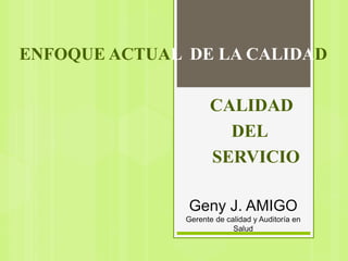 Geny J. AMIGO
Gerente de calidad y Auditoría en
Salud
ENFOQUE ACTUAL DE LA CALIDAD
CALIDAD
DEL
SERVICIO
 