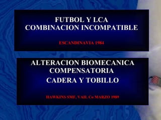 FUTBOL Y LCA COMBINACION INCOMPATIBLE ESCANDINAVIA 1984 ALTERACION BIOMECANICA COMPENSATORIA  CADERA Y TOBILLO HAWKINS SMF, VAIL Co MARZO 1989 
