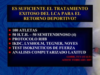 ES SUFICIENTE EL TRATAMIENTO EXITOSO DEL LCA PARA EL RETORNO DEPORTIVO? 100 ATLETAS 50 H.T.H. – 50 SEMITENDINOSO (4) PROTOCOLO RHB  IKDC, LYSHOLM, TEGNER, NOYES TEST ISOKINETICOS DE FUERZA ANALISIS COMPUTARIZADO LAXITUD GOBBI, TUY (ITALY) AOSSM  FEBRUARY 2007 