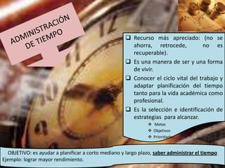  Recurso más apreciado: (no se
                                                       ahorra, retrocede,          no es
                                                       recuperable).
                                                      Es una manera de ser y una forma
                                                       de vivir.
                                                      Conocer el ciclo vital del trabajo y
                                                       adaptar planificación del tiempo
                                                       tanto para la vida académica como
                                                       profesional.
                                                      Es la selección e identificación de
                                                       estrategias para alcanzar.
                                                                Metas
                                                                Objetivos
                                                                Prioridades


   OBJETIVO: es ayudar a planificar a corto mediano y largo plazo, saber administrar el tiempo
Ejemplo: lograr mayor rendimiento.
 