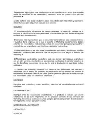 Necesidades sociológicas, que pueden suponer ser miembro de un grupo, la aceptación
social, la necesidad de ser reconocido y respetado entre los grupos a los que uno
pertenece.♣
En otra parte de este curso estudiamos estas necesidades con más detalle y los motivos
del ser humano para adquirir un producto o un servicio.
RESUMEN
El Marketing estudia inicialmente los rasgos generales del desarrollo histórico de la
empresa e identifica los factores personales y ambientales que han llevado el negocio
moderno a su escala actual.♣
El concepto más importante es que, el consumidor es la razón de todo proceso dinámico
y evolutivo de la empresa, por lo que el experto en Marketing constantemente deberá
entender las necesidades, motivaciones ocultas del consumidor para poder persuadirle y
motivarle de que un producto o servicio le va a satisfacer realmente.♣
Cuando esto ocurra o se den estas circunstancias favorables y la empresa obtenga
beneficios, podremos decir entonces que la empresa funciona según la filosofía del
Marketing.♣
El Marketing se puede aplicar con éxito no solo a los bienes y servicios que se producen
con un afán lucrativo, sino también a asociaciones o entidades de carácter social en la
que los beneficios económicos no son su fin, sino la divulgación de sus ideas, incluso
políticas.♣
La filosofía del Marketing comienza con identificar las necesidades del mercado y
anticiparse con el diseño del producto, la preparación de los detalles del servicio, el
lanzamiento de nuevas ideas de tal forma que las personas perciban de inmediato que
sus necesidades van a ser satisfechas totalmente.♣
EJERCICIO
Identificar seis productos y cuatro servicios y describir las necesidades que cubren o
satisfacen.
EJEMPLO PRÁCTICO
Distinguir entre las necesidades insatisfechas y el producto o servicio que puede
satisfacerlas es de suma importancia en la aplicación correcta de los principios del
Marketing. Ponemos a continuación unos ejemplos para la comprensión de este extremo
tan importante, aunque parezcan banales.
NECESIDADES A SATISFACER
PRODUCTO O
SERVICIO
 