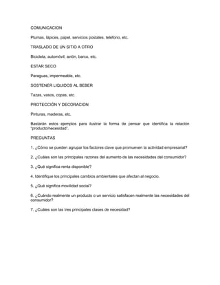 COMUNICACION
Plumas, lápices, papel, servicios postales, teléfono, etc.
TRASLADO DE UN SITIO A OTRO
Bicicleta, automóvil, avión, barco, etc.
ESTAR SECO
Paraguas, impermeable, etc.
SOSTENER LIQUIDOS AL BEBER
Tazas, vasos, copas, etc.
PROTECCIÓN Y DECORACION
Pinturas, maderas, etc.
Bastarán estos ejemplos para ilustrar la forma de pensar que identifica la relación
“producto/necesidad”.
PREGUNTAS
1. ¿Cómo se pueden agrupar los factores clave que promueven la actividad empresarial?
2. ¿Cuáles son las principales razones del aumento de las necesidades del consumidor?
3. ¿Qué significa renta disponible?
4. Identifique los principales cambios ambientales que afectan al negocio.
5. ¿Qué significa movilidad social?
6. ¿Cuándo realmente un producto o un servicio satisfacen realmente las necesidades del
consumidor?
7. ¿Cuáles son las tres principales clases de necesidad?
 