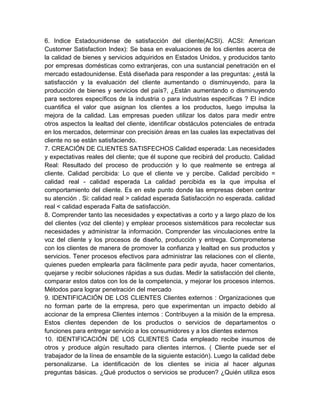 6. Indice Estadounidense de satisfacción del cliente(ACSI). ACSI: American
Customer Satisfaction Index): Se basa en evaluaciones de los clientes acerca de
la calidad de bienes y servicios adquiridos en Estados Unidos, y producidos tanto
por empresas domésticas como extranjeras, con una sustancial penetración en el
mercado estadounidense. Está diseñada para responder a las preguntas: ¿está la
satisfacción y la evaluación del cliente aumentando o disminuyendo, para la
producción de bienes y servicios del país?, ¿Están aumentando o disminuyendo
para sectores específicos de la industria o para industrias especificas ? El índice
cuantifica el valor que asignan los clientes a los productos, luego impulsa la
mejora de la calidad. Las empresas pueden utilizar los datos para medir entre
otros aspectos la lealtad del cliente, identificar obstáculos potenciales de entrada
en los mercados, determinar con precisión áreas en las cuales las expectativas del
cliente no se están satisfaciendo.
7. CREACIÓN DE CLIENTES SATISFECHOS Calidad esperada: Las necesidades
y expectativas reales del cliente; que él supone que recibirá del producto. Calidad
Real: Resultado del proceso de producción y lo que realmente se entrega al
cliente. Calidad percibida: Lo que el cliente ve y percibe. Calidad percibido =
calidad real - calidad esperada La calidad percibida es la que impulsa el
comportamiento del cliente. Es en este punto donde las empresas deben centrar
su atención . Si: calidad real > calidad esperada Satisfacción no esperada. calidad
real < calidad esperada Falta de satisfacción.
8. Comprender tanto las necesidades y expectativas a corto y a largo plazo de los
del clientes (voz del cliente) y emplear procesos sistemáticos para recolectar sus
necesidades y administrar la información. Comprender las vinculaciones entre la
voz del cliente y los procesos de diseño, producción y entrega. Comprometerse
con los clientes de manera de promover la confianza y lealtad en sus productos y
servicios. Tener procesos efectivos para administrar las relaciones con el cliente,
quienes pueden emplearla para fácilmente para pedir ayuda, hacer comentarios,
quejarse y recibir soluciones rápidas a sus dudas. Medir la satisfacción del cliente,
comparar estos datos con los de la competencia, y mejorar los procesos internos.
Métodos para lograr penetración del mercado
9. IDENTIFICACIÓN DE LOS CLIENTES Clientes externos : Organizaciones que
no forman parte de la empresa, pero que experimentan un impacto debido al
accionar de la empresa Clientes internos : Contribuyen a la misión de la empresa.
Estos clientes dependen de los productos o servicios de departamentos o
funciones para entregar servicio a los consumidores y a los clientes externos
10. IDENTIFICACIÓN DE LOS CLIENTES Cada empleado recibe insumos de
otros y produce algún resultado para clientes internos. ( Cliente puede ser el
trabajador de la línea de ensamble de la siguiente estación). Luego la calidad debe
personalizarse. La identificación de los clientes se inicia al hacer algunas
preguntas básicas. ¿Qué productos o servicios se producen? ¿Quién utiliza esos
 