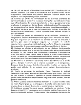 24. Factores que afectan la administración de las relaciones Compromiso con los
clientes: Empresas que creen en la calidad de sus productos hacen fuertes
compromisos. Generalmente son garantías explícitas. Garantías alertan a las
empresas hacia los problemas y dirigen prioridades.
25. Factores que afectan la administración de las relaciones Estándares de
servicio enfocados al cliente: Son niveles de desempeño o expectativas medibles
que definen la calidad del contacto con el cliente, se tienen que comunicar a los
empleados de contacto con clientes. Existen estándares técnicos(Tpo.respuesta),
de comportamiento(uso nombre del cliente cuando se pueda) Las necesidades y
expectativas del cliente son la base de los estándares medibles de servicio. Se
debe controlar su cumplimiento y obtener retroalimentación hacia los empleados
para que mejoren.
26. Factores que afectan la administración de las relaciones Capacitación y
delegación de autoridad: Buena capacitación implica buena relaciones con cliente.
Hay que asegurarse que el empleado de contacto conozca los productos y
servicios, para responder cualquier pregunta. Los empleados de contacto
necesitan tener acceso a información de la empresa. Por la delegación empleados
tienen capacidad de tomar decisiones para satisfacer necesidades de clientes.
27. Factores que afectan la administración de las relaciones Administración
efectiva de las quejas: Si no se manejan las quejas pueden afectar negativamente
el negocio. Por cada queja se tiene 26 clientes con problemas. Si se resolvió la
queja, más del 50% de los clientes vuelve al negocio, si se soluciona con rapidez
el 95%. Un cliente que sufrió problema se lo transmite a 9 personas. La resolución
efectiva de quejas aumenta lealtad de clientes además son fuente de mejoras.
28. Medición de la satisfacción del cliente Permite descubrir lo que el cliente
percibe. Compara rendimiento de la empresa en relación con la competencia.
Descubre áreas de mejora. Controla si los cambios resultan ser mejoras. Se
puede medir atributos de un producto como: calidad, desempeño,plazos,
precio,etc.
29. Diseño de encuestas de satisfacción Pasos: Determinar la finalidad
Seleccionar quién llevará a cabo la encuesta Definir marco de muestra de donde
se saca muestra. Ej: totalidad o segmento de clientes Seleccionar instrumento
(escrito,correo,etc) Redactar adecuadamente preguntas Probar encuesta para ver
posibles confusiones
30. Análisis y uso de retroalimentación de clientes De la encuesta visualizar áreas
de mejora Asignar grupo que se encargue de desarrollar planes de mejoras Una
empresa desea un elevado desempeño en características de importancia.
31. Análisis de un caso Tiempo de espera y satisfacción del cliente en Florida
Power and Light(FPL) 3ª empresa de servicio eléctrico en USA Posee centros de
llamados de atención al cliente. Quisieron saber ¿Qué esperan los clientes cuando
 