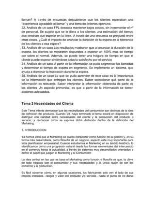 llaman? A través de encuestas descubrieron que los clientes esperaban una
“experiencia agradable al llamar” y una toma de órdenes oportuna.
32. Análisis de un caso FPL deseaba mantener bajos costos, sin incrementar el nº
de personal. Se sugirió que se le diera a los clientes una estimación del tiempo
que tendrían que esperar en la línea. A través de una encuesta se preguntó entre
otras cosas. ¿Cuál el impacto de anunciar la duración de la espera en la tolerancia
de los clientes a esa espera?
33. Análisis de un caso Los resultados mostraron que al anunciar la duración de la
espera, los clientes se mostraron dispuestos a esperar un 100% más de tiempo
por sobre el normal. Además, se puede tener una holgura de tiempo en que el
cliente puede esperar sintiéndose todavía satisfecho por el servicio
34. Análisis de un caso A partir de la información se pudo segmentar las llamadas
y determinar el tiempo de espera en segmento. Se implemento un sistema, que
ayuda a disminuir la frustración durante la espera.
35. Análisis de un caso Lo que se pudo aprender de este caso es la importancia
de la información que entregan los clientes. Saber seleccionar qué parte de la
información es relevante. Saber interpretar la información obteneida de parte de
los clientes Un aspecto primordial, es que a partir de la información se tomen
acciones adecuadas.
Tema 2 Necesidades del Cliente
Este Tema intenta demostrar que las necesidades del consumidor son distintas de la idea
de definición del producto. Cuando Vd. haya terminado el tema estará en disposición de
distinguir con claridad entre necesidades del cliente y la producción del producto o
servicio; y reconocer cómo se expresa dicha distinción dentro de la definición del
Marketing.
1. INTRODUCCION
Ya hemos visto que el Marketing se puede considerar como función de la gestión y, en su
forma más desarrollada, como filosofía de un negocio, aspecto este muy importante para
toda planificación empresarial. Cuando estudiamos el Marketing en su ámbito histórico, lo
identificamos como una progresión natural desde las formas elementales del intercambio
en el comercio hasta la actualidad, a través de sistemas muy desarrollados orientados a
definir el papel que juegan el Marketing y el Consumidor.
La idea central en las que se basa el Marketing como función y filosofía es que, la clave
de todo negocio son el consumidor y sus necesidades y la única razón de ser del
comercio y la producción.
Es fácil observar cómo, en algunas ocasiones, los fabricantes solo ven el lado de sus
propios intereses—rasgos y valor del producto y/o servicio—hasta el punto de no darse
 