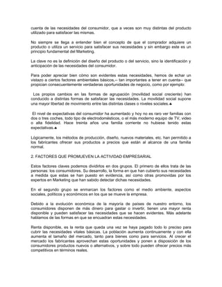 cuenta de las necesidades del consumidor, que a veces son muy distintas del producto
utilizado para satisfacer las mismas.
No siempre se llega a entender bien el concepto de que el comprador adquiere un
producto o utiliza un servicio para satisfacer sus necesidades y sin embargo este es un
principio fundamental del Marketing.
La clave no es la definición del diseño del producto o del servicio, sino la identificación y
anticipación de las necesidades del consumidor.
Para poder apreciar bien cómo son evidentes estas necesidades, hemos de echar un
vistazo a ciertos factores ambientales básicos,-- tan importantes a tener en cuenta-- que
propician consecuentemente verdaderas oportunidades de negocio, como por ejemplo:
Los propios cambios en las formas de agrupación (movilidad social creciente) han
conducido a distintas formas de satisfacer las necesidades. La movilidad social supone
una mayor libertad de movimiento entre las distintas clases o niveles sociales.♣
El nivel de expectativas del consumidor ha aumentado y hoy no es raro ver familias con
dos o tres coches, todo tipo de electrodomésticos, o el más moderno equipo de TV, video
o alta fidelidad. Hace treinta años una familia corriente no hubiese tenido estas
expectativas.♣
Lógicamente, los métodos de producción, diseño, nuevos materiales, etc. han permitido a
los fabricantes ofrecer sus productos a precios que están al alcance de una familia
normal.
2. FACTORES QUE PROMUEVEN LA ACTIVIDAD EMPRESARIAL
Estos factores claves podemos dividirlos en dos grupos. El primero de ellos trata de las
personas: los consumidores. Su desarrollo, la forma en que han cubierto sus necesidades
a medida que estas se han puesto en evidencia, así como otras promovidas por los
expertos en Marketing que han sabido detectar dichas necesidades.
En el segundo grupo se enmarcan los factores como el medio ambiente, aspectos
sociales, políticos y económicos en los que se mueve la empresa.
Debido a la evolución económica de la mayoría de países de nuestro entorno, los
consumidores disponen de más dinero para gastar o invertir, tienen una mayor renta
disponible y pueden satisfacer las necesidades que se hacen evidentes. Más adelante
hablamos de las formas en que se encuadran estas necesidades.
Renta disponible, es la renta que queda una vez se haya pagado todo lo preciso para
cubrir las necesidades vitales básicas. La población aumenta continuamente y con ella
aumenta el tamaño del mercado, tanto para bienes como para servicios. Al crecer el
mercado los fabricantes aprovechan estas oportunidades y ponen a disposición de los
consumidores productos nuevos o alternativos, y sobre todo pueden ofrecer precios más
competitivos en términos reales.
 