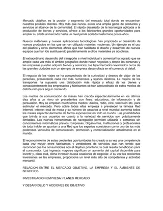 Mercado objetivo, es la porción o segmento del mercado total donde se encuentran
nuestros posibles clientes. Hoy más que nunca, existe una amplia gama de productos y
servicios al alcance de la comunidad. El rápido desarrollo de la tecnología aplicada a la
producción de bienes y servicios, ofrece a los fabricantes grandes oportunidades para
ampliar su oferta al mercado hasta un nivel jamás soñado hasta hace pocos años.
Nuevos materiales y nuevas aplicaciones tecnológicas han propiciado el desarrollo de
nuevos productos en los que se han utilizado materias modernas. Un ejemplo es el uso
del plástico y otros elementos afines que han facilitado el diseño y desarrollo de nuevos
equipos que han ido sustituyendo paulatinamente a otros materiales ya obsoletos.
El extraordinario desarrollo del transporte a nivel individual y comercial ha logrado que se
amplíe cada vez más el ámbito geográfico donde hacer negocios y donde las personas y
las empresas pueden adquirir bienes y servicios; los hipermercados levantados cerca de
las grandes ciudades son un ejemplo de empresa desarrollada en el comercio al detall.
El negocio de los viajes se ha aprovechado de la curiosidad y deseos de viajar de las
personas, presentando cada vez más numerosos y lejanos destinos. La mejora de los
transportes ha supuesto una distribución más rápida y eficaz de los bienes y
consecuentemente los empresarios y fabricantes se han aprovechado de estos medios de
distribución para seguir creciendo.
Los medios de comunicación de masas han crecido espectacularmente en los últimos
diez años a un ritmo sin precedentes con fines: educativos, de información y de
persuasión. Hoy se emplean muchísimos medios: diarios, radio, cine, televisión etc. para
estimular el mercado. Pero sobre todos ellos empieza a prevalecer la famosa Red
Internet. Internet está de moda y su número de usuarios a nivel mundial aumenta todos
los meses espectacularmente de forma exponencial en todo el mundo. Las posibilidades
que brinda a sus usuarios en cuanto a la variedad de servicios son prácticamente
ilimitadas. Las nuevas herramientas de navegación permiten utilizarla a personas sin
conocimientos informáticos previos. Empresas, Organismos, Instituciones y profesionales
de toda índole se apuntan a una Red que los expertos consideran como uno de los más
poderosos vehículos de comunicación, promoción y comercialización actualmente en el
mundo.
El reconocimiento de estas crecientes oportunidades ha creado a su vez una competencia
cada vez mayor entre fabricantes y vendedores de servicios que han tenido que
reconocer que los consumidores son el objetivo prioritario, lo cual resulta beneficioso para
el consumidor. Los ingresos mayores significan un aumento del capital disponible para
invertir y, claro está, dicha inversión busca ocasiones de negociar. A su vez las crecientes
inversiones en las empresas, proporciona un nivel más alto de competencia y actividad
mercantil.
RELACION ENTRE EL MERCADO OBJETIVO, LA EMPRESA Y EL AMBIENTE DE
NEGOCIOS
INVESTIGACION EMPRESA: PLANES MERCADO
Y DESARROLLO Y ACCIONES DE OBJETIVO
 