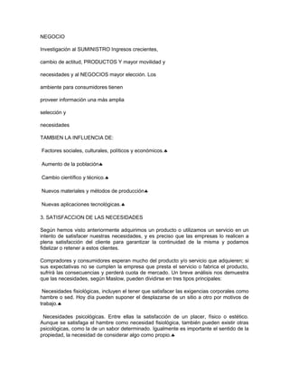NEGOCIO
Investigación al SUMINISTRO Ingresos crecientes,
cambio de actitud, PRODUCTOS Y mayor movilidad y
necesidades y al NEGOCIOS mayor elección. Los
ambiente para consumidores tienen
proveer información una más amplia
selección y
necesidades
TAMBIEN LA INFLUENCIA DE:
Factores sociales, culturales, políticos y económicos.♣
Aumento de la población♣
Cambio científico y técnico.♣
Nuevos materiales y métodos de producción♣
Nuevas aplicaciones tecnológicas.♣
3. SATISFACCION DE LAS NECESIDADES
Según hemos visto anteriormente adquirimos un producto o utilizamos un servicio en un
intento de satisfacer nuestras necesidades, y es preciso que las empresas lo realicen a
plena satisfacción del cliente para garantizar la continuidad de la misma y podamos
fidelizar o retener a estos clientes.
Compradores y consumidores esperan mucho del producto y/o servicio que adquieren; si
sus expectativas no se cumplen la empresa que presta el servicio o fabrica el producto,
sufrirá las consecuencias y perderá cuota de mercado. Un breve análisis nos demuestra
que las necesidades, según Maslow, pueden dividirse en tres tipos principales:
Necesidades fisiológicas, incluyen el tener que satisfacer las exigencias corporales como
hambre o sed. Hoy día pueden suponer el desplazarse de un sitio a otro por motivos de
trabajo.♣
Necesidades psicológicas. Entre ellas la satisfacción de un placer, físico o estético.
Aunque se satisfaga el hambre como necesidad fisiológica, también pueden existir otras
psicológicas, como la de un sabor determinado. Igualmente es importante el sentido de la
propiedad, la necesidad de considerar algo como propio.♣
 