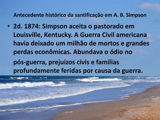 Antecedente histórico da santificação em A. B. Simpson
• 2d. 1874: Simpson aceita o pastorado em
Louisville, Kentucky. A Guerra Civil americana
havia deixado um milhão de mortos e grandes
perdas econômicas. Abundava o ódio no
pós-guerra, prejuízos civis e famílias
profundamente feridas por causa da guerra.
 
