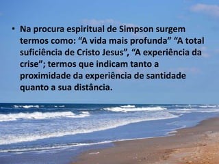 • Na procura espiritual de Simpson surgem
termos como: “A vida mais profunda” “A total
suficiência de Cristo Jesus”, “A experiência da
crise”; termos que indicam tanto a
proximidade da experiência de santidade
quanto a sua distância.
 