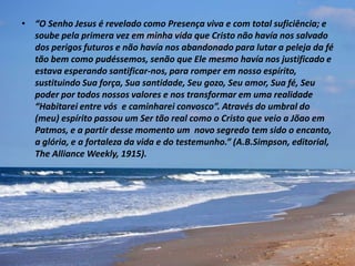 • “O Senho Jesus é revelado como Presença viva e com total suficiência; e
soube pela primera vez em minha vida que Cristo não havía nos salvado
dos perigos futuros e não havía nos abandonado para lutar a peleja da fé
tão bem como pudéssemos, senão que Ele mesmo havía nos justificado e
estava esperando santificar-nos, para romper em nosso espírito,
sustituindo Sua força, Sua santidade, Seu gozo, Seu amor, Sua fé, Seu
poder por todos nossos valores e nos transformar em uma realidade
“Habitarei entre vós e caminharei convosco”. Através do umbral do
(meu) espírito passou um Ser tão real como o Cristo que veio a Jõao em
Patmos, e a partir desse momento um novo segredo tem sido o encanto,
a glória, e a fortaleza da vida e do testemunho.” (A.B.Simpson, editorial,
The Alliance Weekly, 1915).
 