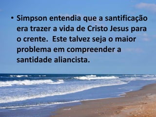 • Simpson entendia que a santificação
era trazer a vida de Cristo Jesus para
o crente. Este talvez seja o maior
problema em compreender a
santidade aliancista.
 