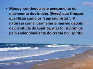 • Moody continuou este pensamento do
movimento dos irmãos (livres) que Simpson
qualificou como os “supresionistas”. A
natureza carnal permanecia mesmo depois
da plenitude do Espírito, mas foi suprimida
pelo andar obediente do crente no Espírito.
 