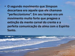 • O segundo movimento que Simpson
descartava era aquele que ele chamava
“perfeccionismo”. Em seu tempo era um
movimento muito forte que pregava a
extinção da mente carnal do crente e a
perfeita comunicação da alma com o Espírito
Santo.
 