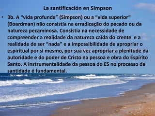 La santificación en Simpson
• 3b. A “vida profunda” (Simpson) ou a “vida superior”
(Boardman) não consistia na erradicação do pecado ou da
natureza pecaminosa. Consistia na necessidade de
compreender a realidade da natureza caída do crente e a
realidade de ser “nada” e a impossibilidade de apropriar o
espiritual por si mesmo, por sua vez apropriar a plenitude da
autoridade e do poder de Cristo na pessoa e obra do Espírito
Santo. A instrumentalidade da pessoa do ES no processo de
santidade é fundamental.
 