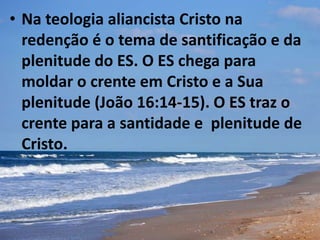 • Na teologia aliancista Cristo na
redenção é o tema de santificação e da
plenitude do ES. O ES chega para
moldar o crente em Cristo e a Sua
plenitude (João 16:14-15). O ES traz o
crente para a santidade e plenitude de
Cristo.
 