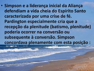 • Simpson e a liderança inicial da Aliança
defendiam a vida cheia do Espírito Santo
caracterizada por uma crise de fé.
Pardington especialmente cria que a
recepção da plenitude (batismo, plenitude)
poderia ocorrer na conversão ou
subsequente à conversão. Simpson
concordava plenamente com esta posição :
 