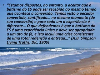 • “Estamos dispostos, no entanto, a aceitar que o
batismo do ES pode ser recebido ao mesmo tempo
que acontece a conversão. Temos visto o pecador
convertido, santificado… no mesmo momento (de
sua conversão) e para cada um a experiência é
diferente… O que defendemos é que o batismo do
ES é uma experiência única e deve ser apropriada
a um ato de fé, e isto inclui uma crise consistente
de uma total redenção e entrega…” (A.B. Simpson
Living Truths, Dic. 1905)
 
