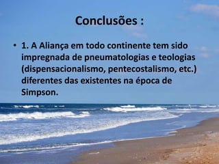 Conclusões :
• 1. A Aliança em todo continente tem sido
impregnada de pneumatologias e teologias
(dispensacionalismo, pentecostalismo, etc.)
diferentes das existentes na época de
Simpson.
 