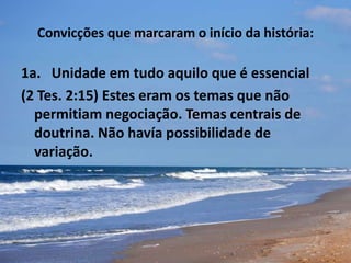 Convicções que marcaram o início da história:
1a. Unidade em tudo aquilo que é essencial
(2 Tes. 2:15) Estes eram os temas que não
permitiam negociação. Temas centrais de
doutrina. Não havía possibilidade de
variação.
 