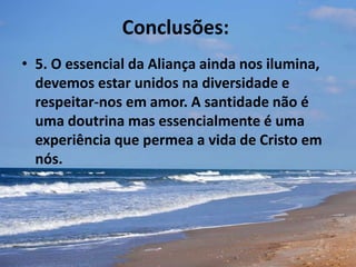 Conclusões:
• 5. O essencial da Aliança ainda nos ilumina,
devemos estar unidos na diversidade e
respeitar-nos em amor. A santidade não é
uma doutrina mas essencialmente é uma
experiência que permea a vida de Cristo em
nós.
 