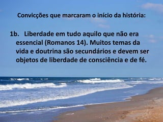 Convicções que marcaram o início da história:
1b. Liberdade em tudo aquilo que não era
essencial (Romanos 14). Muitos temas da
vida e doutrina são secundários e devem ser
objetos de liberdade de consciência e de fé.
 