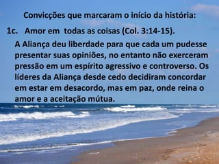 Convicções que marcaram o início da história:
1c. Amor em todas as coisas (Col. 3:14-15).
A Aliança deu liberdade para que cada um pudesse
presentar suas opiniões, no entanto não exerceram
pressão em um espírito agressivo e controverso. Os
líderes da Aliança desde cedo decidiram concordar
em estar em desacordo, mas em paz, onde reina o
amor e a aceitação mútua.
 