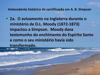 Antecedente histórico da santificação em A. B. Simpson
• 2a. O avivamento na Inglaterra durante o
ministério de D.L. Moody (1872-1873)
impactou a Simpson. Moody dava
testemunho do enchimento do Espírito Santo
e como o seu ministério havía sido
transformado.
 