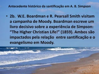 Antecedente histórico da santificação em A. B. Simpson
• 2b. W.E. Boardman e R. Pearsall Smith visitam
a campanha de Moody. Boardman escreve um
livro decisivo sobre a experiência de Simpson:
“The Higher Christian Life!” (1859). Ambos são
impactados pela relação entre santificação e o
evangelismo em Moody.
 