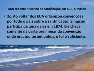 Antecedente histórico da santificação em A. B. Simpson
• 2c. Ao voltar dos EUA organizou convenções
por todo o país sobre a santificação. Simpson
participa de uma delas em 1874. Ele chega
somente na parte preliminar da convenção
onde escutou testemunhos, e foi o suficiente.
 