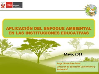 APLICACIÓN DEL ENFOQUE AMBIENTAL EN LAS INSTITUCIONES EDUCATIVAS Mayo, 2011 Jorge Chumpitaz Panta Dirección de Educación Comunitaria y Ambiental 