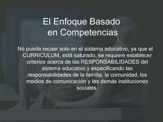 El Enfoque Basado
en Competencias
No puede recaer solo en el sistema educativo, ya que el
CURRICULUM, está saturado, se requiere establecer
criterios acerca de las RESPONSABILIDADES del
sistema educativo y especificando las
responsabilidades de la familia, la comunidad, los
medios de comunicación y las demás instituciones
sociales.
 