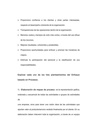 • Proporciona confianza a los clientes y otras partes interesadas,
respecto al desempeño coherente de la organización.
• Transparencias de las operaciones dentro de la organización.
• Menores costos y tiempos de ciclo más cortos, a través del uso eficaz
de los recursos.
• Mejores resultados, coherentes y predecibles.
• Proporciona oportunidades para enfocar y priorizar las iniciativas de
mejora.
• Estimula la participación del personal y la clasificación de sus
responsabilidades.
Explicar cada uno de los tres planteamientos del Enfoque
basado en Procesos.
1.- Elaboración de mapas de proceso: es la representación gráfica,
ordenada y secuencial de todas las actividades o grupos de actividades
de
una empresa, sirve para tener una visión clara de las actividades que
aportan valor al producto/servicio recibido finalmente por el cliente. En su
elaboración deben intervenir toda la organización, a través de un equipo
10
 