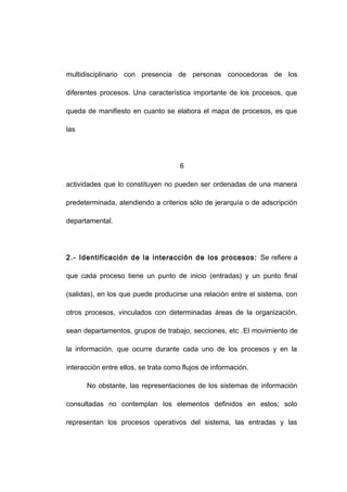 multidisciplinario con presencia de personas conocedoras de los
diferentes procesos. Una característica importante de los procesos, que
queda de manifiesto en cuanto se elabora el mapa de procesos, es que
las
6
actividades que lo constituyen no pueden ser ordenadas de una manera
predeterminada, atendiendo a criterios sólo de jerarquía o de adscripción
departamental.
2.- Identificación de la interacción de los procesos: Se refiere a
que cada proceso tiene un punto de inicio (entradas) y un punto final
(salidas), en los que puede producirse una relación entre el sistema, con
otros procesos, vinculados con determinadas áreas de la organización,
sean departamentos, grupos de trabajo, secciones, etc .El movimiento de
la información, que ocurre durante cada uno de los procesos y en la
interacción entre ellos, se trata como flujos de información.
No obstante, las representaciones de los sistemas de información
consultadas no contemplan los elementos definidos en estos; solo
representan los procesos operativos del sistema, las entradas y las
11
 