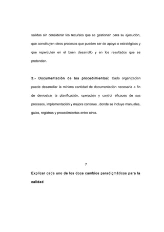 salidas sin considerar los recursos que se gestionan para su ejecución,
que constituyen otros procesos que pueden ser de apoyo o estratégicos y
que repercuten en el buen desarrollo y en los resultados que se
pretenden.
3.- Documentación de los procedimientos: Cada organización
puede desarrollar la mínima cantidad de documentación necesaria a fin
de demostrar la planificación, operación y control eficaces de sus
procesos, implementación y mejora continua , donde se incluye manuales,
guias, registros y procedimientos entre otros.
7
Explicar cada uno de los doce cambios paradigmáticos para la
calidad
12
 