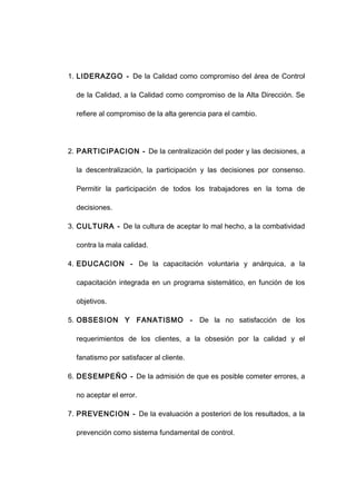 1. LIDERAZGO - De la Calidad como compromiso del área de Control
de la Calidad, a la Calidad como compromiso de la Alta Dirección. Se
refiere al compromiso de la alta gerencia para el cambio.
2. PARTICIPACION - De la centralización del poder y las decisiones, a
la descentralización, la participación y las decisiones por consenso.
Permitir la participación de todos los trabajadores en la toma de
decisiones.
3. CULTURA - De la cultura de aceptar lo mal hecho, a la combatividad
contra la mala calidad.
4. EDUCACION - De la capacitación voluntaria y anárquica, a la
capacitación integrada en un programa sistemático, en función de los
objetivos.
5. OBSESION Y FANATISMO - De la no satisfacción de los
requerimientos de los clientes, a la obsesión por la calidad y el
fanatismo por satisfacer al cliente.
6. DESEMPEÑO - De la admisión de que es posible cometer errores, a
no aceptar el error.
7. PREVENCION - De la evaluación a posteriori de los resultados, a la
prevención como sistema fundamental de control.
13
 