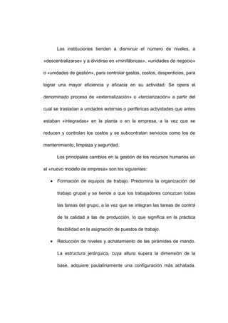 Las instituciones tienden a disminuir el número de niveles, a
«descentralizarse» y a dividirse en «minifábricas», «unidades de negocio»
o «unidades de gestión», para controlar gastos, costos, desperdicios, para
lograr una mayor eficiencia y eficacia en su actividad. Se opera el
denominado proceso de «externalización» o «terciarización» a partir del
cual se trasladan a unidades externas o periféricas actividades que antes
estaban «integradas» en la planta o en la empresa, a la vez que se
reducen y controlan los costos y se subcontratan servicios como los de
mantenimiento, limpieza y seguridad.
Los principales cambios en la gestión de los recursos humanos en
el «nuevo modelo de empresa» son los siguientes:
• Formación de equipos de trabajo. Predomina la organización del
trabajo grupal y se tiende a que los trabajadores conozcan todas
las tareas del grupo, a la vez que se integran las tareas de control
de la calidad a las de producción, lo que significa en la práctica
flexibilidad en la asignación de puestos de trabajo.
• Reducción de niveles y achatamiento de las pirámides de mando.
La estructura jerárquica, cuya altura supera la dimensión de la
base, adquiere paulatinamente una configuración más achatada.
16
 