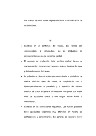 Las nuevas técnicas hacen imprescindible la horizontalización de
las decisiones.
10
• Cambios en el contenido del trabajo. Las tareas son
«enriquecidas» o «ampliadas»; las de producción se
complementan con las de control de calidad.
• El operario de producción debe también realizar tareas de
mantenimiento y reparaciones menores, orden y limpieza del lugar
y de los elementos de trabajo.
• La polivalencia, denominación que apunta hacia la posibilidad de
realizar distintos tipos de tareas, el rompimiento con la
hiperespecialización, el parcelado y la repetición del sistema
anterior. Se busca en general un trabajador más joven, con mayor
nivel de educación formal y con mayor aptitud hacia la
«flexibilidad».
• Cambios en las calificaciones requeridas. Los nuevos procesos
traen aparejadas exigencias muy diferentes en materia de
calificaciones y conocimientos. En general, se requiere mayor
17
 