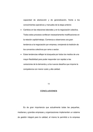 capacidad de abstracción y de generalización, frente a los
conocimientos operativos y manuales de la etapa anterior.
• Cambios en las relaciones laborales y en la negociación colectiva.
Todos estos procesos conllevan necesariamente modificaciones en
la relación capital-trabajo. Comienza a observarse una gran
tendencia a la negociación por empresa, rompiendo la tradición de
los convenios colectivos por rama o sector.
• Estas tendencias reflejan la búsqueda por todos los medios de una
mayor flexibilidad para poder responder con rapidez a las
variaciones de la demanda y a los nuevos desafíos que impone la
competencia con menor costo y alta calidad.
11
CONCLUSIONES
Es de gran importancia que actualmente todas las pequeñas,
medianas y grandes empresas y organizaciones implementen un sistema
de gestión integral para la calidad, el mismo le permitirá a la empresa
18
 