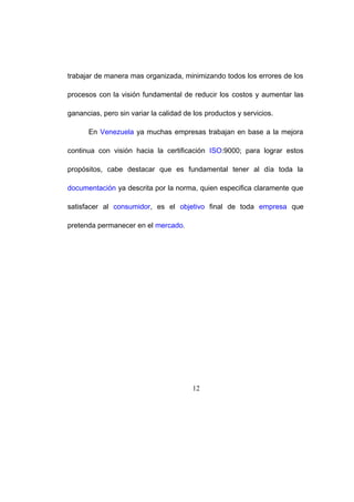 trabajar de manera mas organizada, minimizando todos los errores de los
procesos con la visión fundamental de reducir los costos y aumentar las
ganancias, pero sin variar la calidad de los productos y servicios.
En Venezuela ya muchas empresas trabajan en base a la mejora
continua con visión hacia la certificación ISO:9000; para lograr estos
propósitos, cabe destacar que es fundamental tener al día toda la
documentación ya descrita por la norma, quien especifica claramente que
satisfacer al consumidor, es el objetivo final de toda empresa que
pretenda permanecer en el mercado.
12
19
 