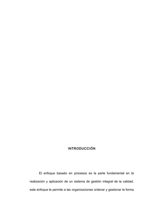 INTRODUCCIÓN
El enfoque basado en procesos es la parte fundamental en la
realización y aplicación de un sistema de gestión integral de la calidad.
este enfoque le permite a las organizaciones ordenar y gestionar la forma
3
 